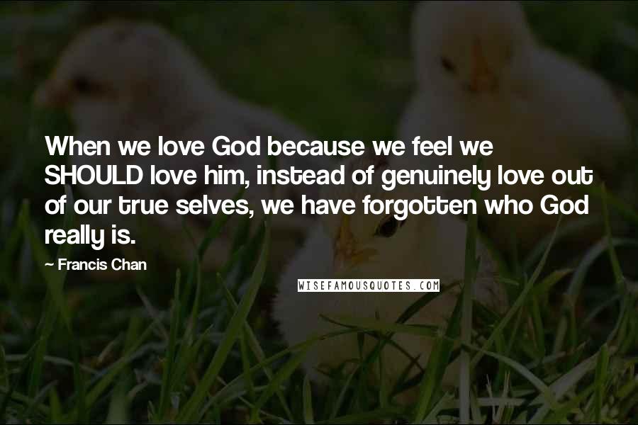 Francis Chan Quotes: When we love God because we feel we SHOULD love him, instead of genuinely love out of our true selves, we have forgotten who God really is.