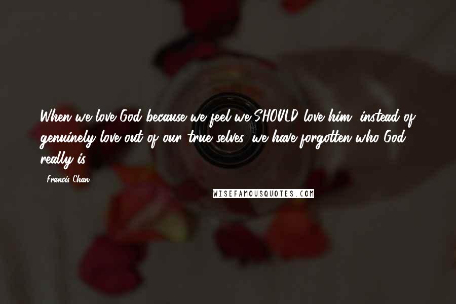 Francis Chan Quotes: When we love God because we feel we SHOULD love him, instead of genuinely love out of our true selves, we have forgotten who God really is.