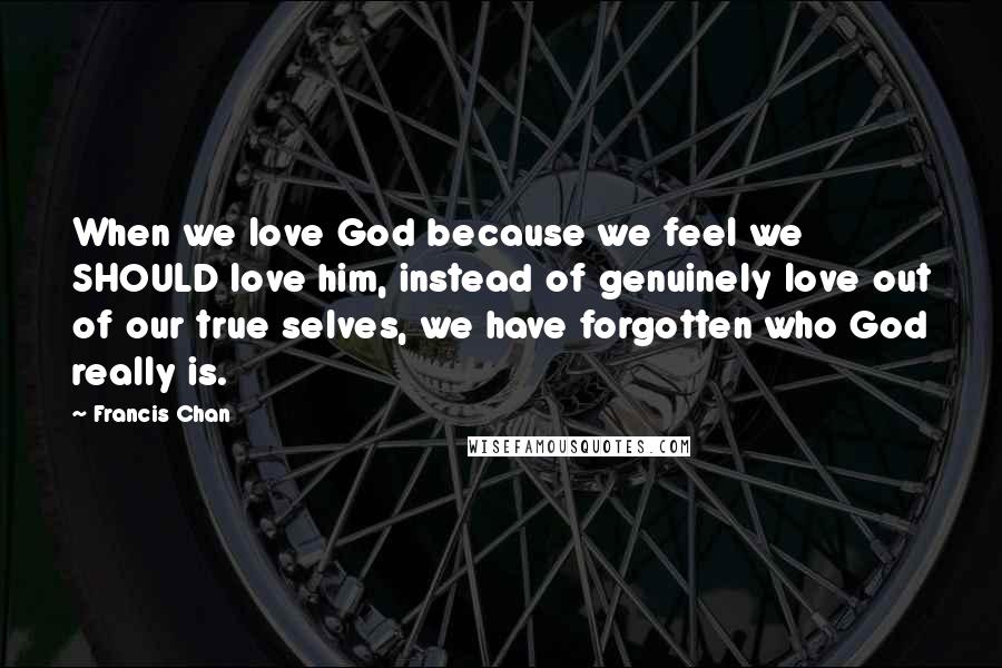 Francis Chan Quotes: When we love God because we feel we SHOULD love him, instead of genuinely love out of our true selves, we have forgotten who God really is.