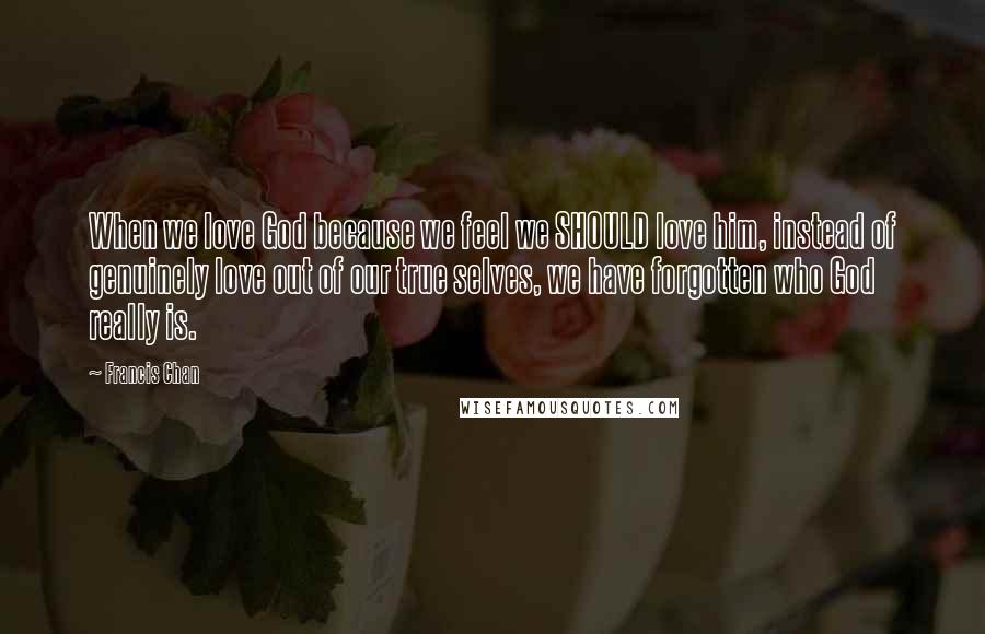 Francis Chan Quotes: When we love God because we feel we SHOULD love him, instead of genuinely love out of our true selves, we have forgotten who God really is.