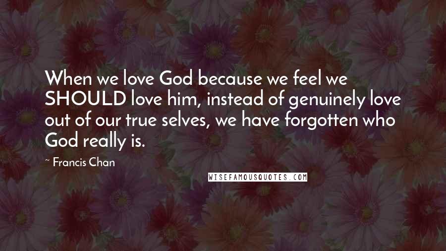 Francis Chan Quotes: When we love God because we feel we SHOULD love him, instead of genuinely love out of our true selves, we have forgotten who God really is.