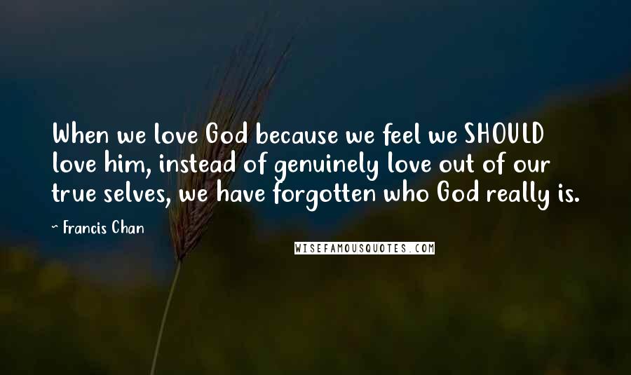 Francis Chan Quotes: When we love God because we feel we SHOULD love him, instead of genuinely love out of our true selves, we have forgotten who God really is.