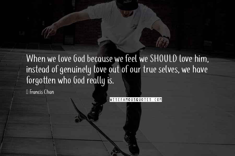 Francis Chan Quotes: When we love God because we feel we SHOULD love him, instead of genuinely love out of our true selves, we have forgotten who God really is.