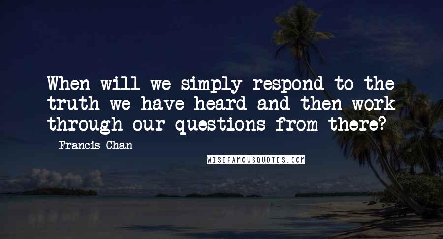 Francis Chan Quotes: When will we simply respond to the truth we have heard and then work through our questions from there?