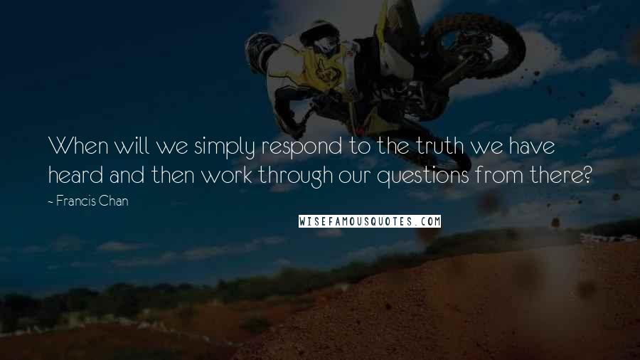 Francis Chan Quotes: When will we simply respond to the truth we have heard and then work through our questions from there?