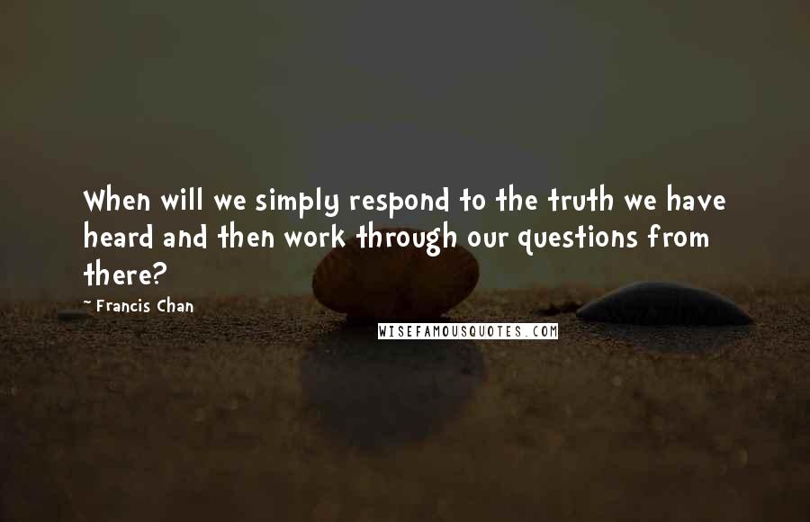 Francis Chan Quotes: When will we simply respond to the truth we have heard and then work through our questions from there?