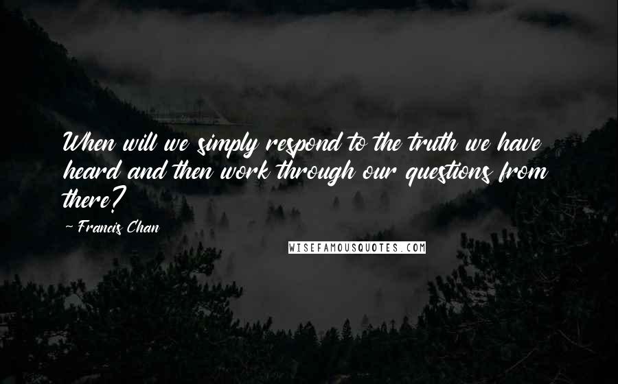 Francis Chan Quotes: When will we simply respond to the truth we have heard and then work through our questions from there?