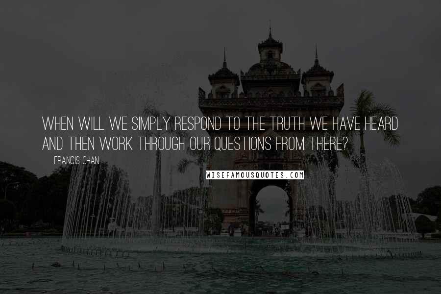Francis Chan Quotes: When will we simply respond to the truth we have heard and then work through our questions from there?
