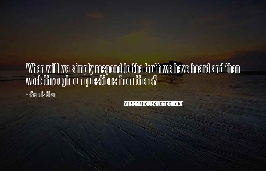 Francis Chan Quotes: When will we simply respond to the truth we have heard and then work through our questions from there?