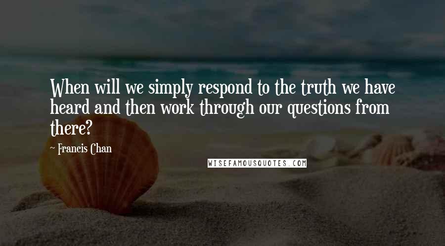 Francis Chan Quotes: When will we simply respond to the truth we have heard and then work through our questions from there?