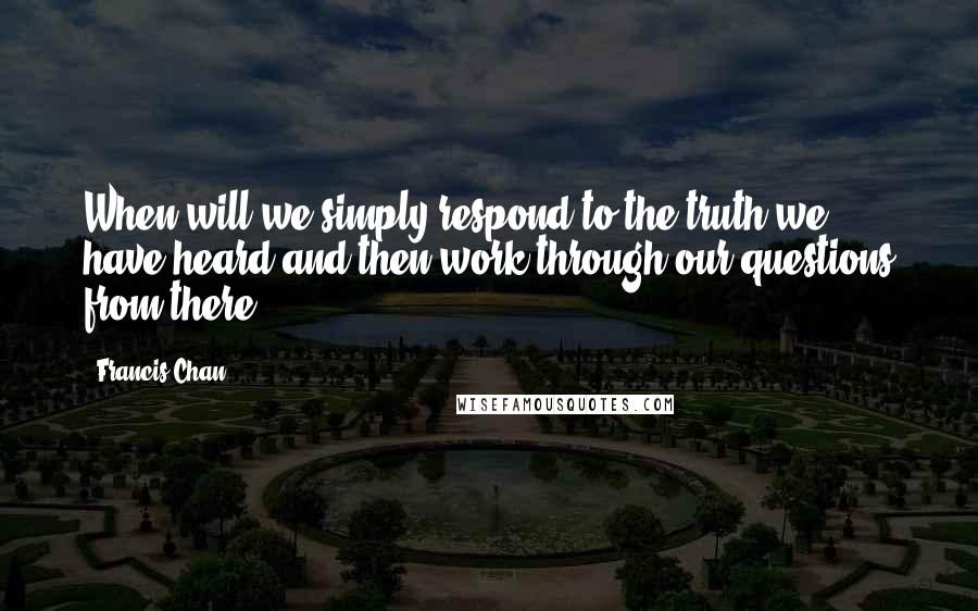 Francis Chan Quotes: When will we simply respond to the truth we have heard and then work through our questions from there?