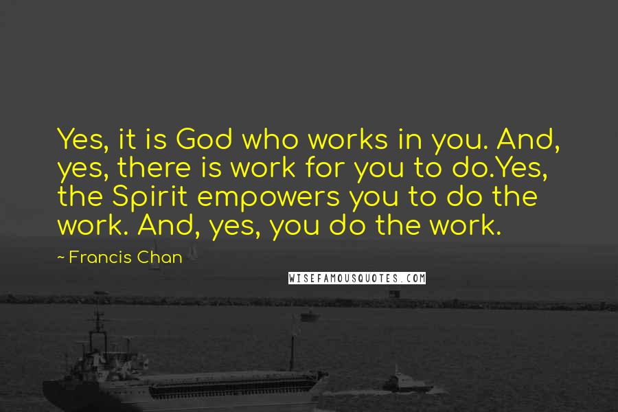 Francis Chan Quotes: Yes, it is God who works in you. And, yes, there is work for you to do.Yes, the Spirit empowers you to do the work. And, yes, you do the work.