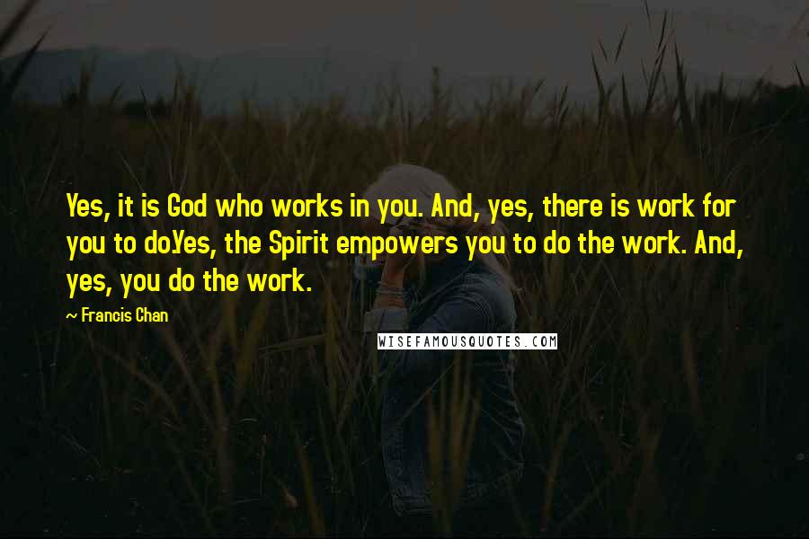Francis Chan Quotes: Yes, it is God who works in you. And, yes, there is work for you to do.Yes, the Spirit empowers you to do the work. And, yes, you do the work.