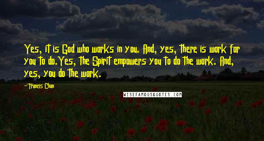 Francis Chan Quotes: Yes, it is God who works in you. And, yes, there is work for you to do.Yes, the Spirit empowers you to do the work. And, yes, you do the work.