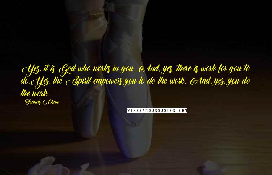 Francis Chan Quotes: Yes, it is God who works in you. And, yes, there is work for you to do.Yes, the Spirit empowers you to do the work. And, yes, you do the work.