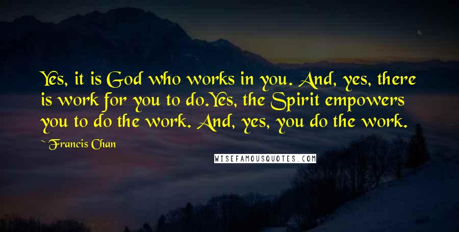 Francis Chan Quotes: Yes, it is God who works in you. And, yes, there is work for you to do.Yes, the Spirit empowers you to do the work. And, yes, you do the work.