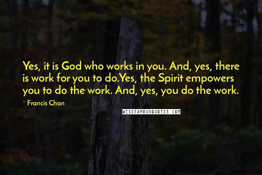 Francis Chan Quotes: Yes, it is God who works in you. And, yes, there is work for you to do.Yes, the Spirit empowers you to do the work. And, yes, you do the work.