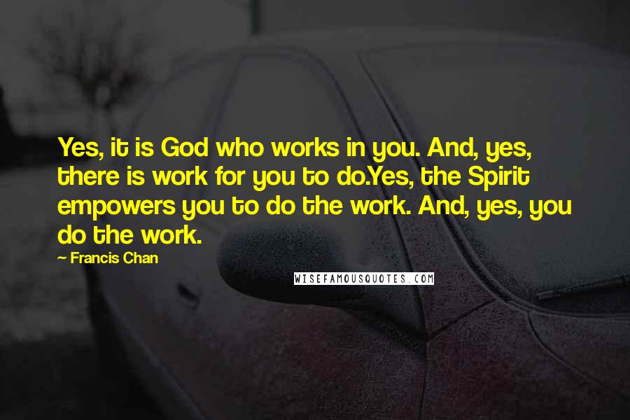 Francis Chan Quotes: Yes, it is God who works in you. And, yes, there is work for you to do.Yes, the Spirit empowers you to do the work. And, yes, you do the work.