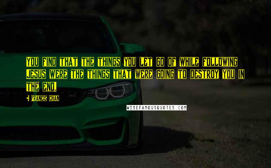 Francis Chan Quotes: You find that the things you let go of while following Jesus were the things that were going to destroy you in the end.