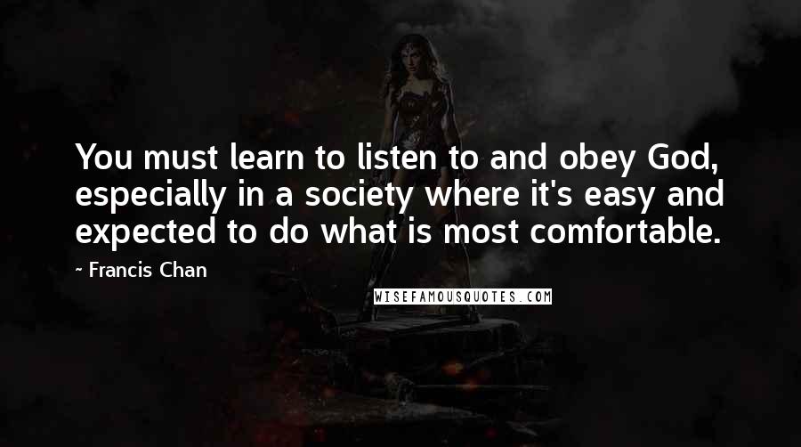 Francis Chan Quotes: You must learn to listen to and obey God, especially in a society where it's easy and expected to do what is most comfortable.