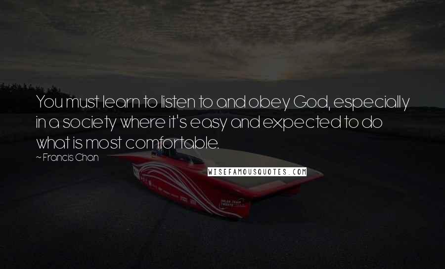Francis Chan Quotes: You must learn to listen to and obey God, especially in a society where it's easy and expected to do what is most comfortable.