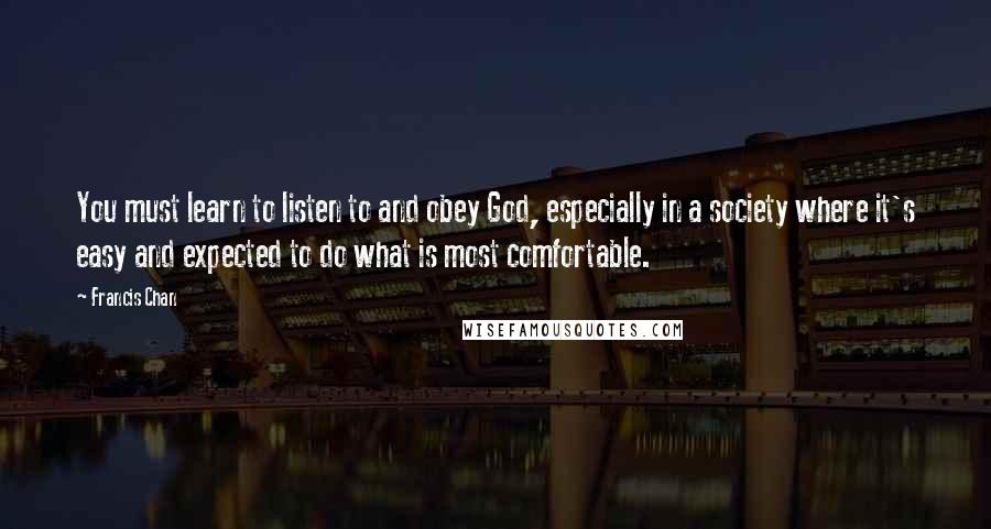 Francis Chan Quotes: You must learn to listen to and obey God, especially in a society where it's easy and expected to do what is most comfortable.