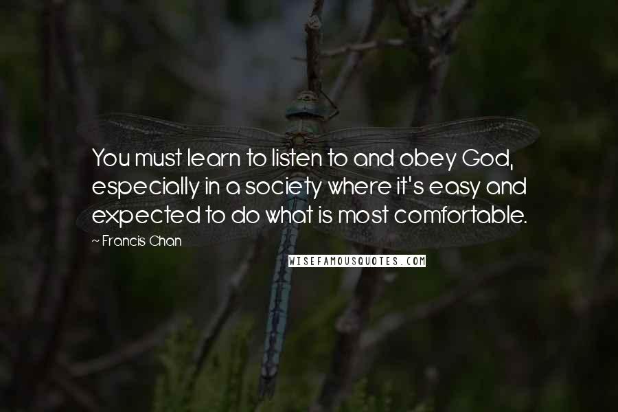 Francis Chan Quotes: You must learn to listen to and obey God, especially in a society where it's easy and expected to do what is most comfortable.