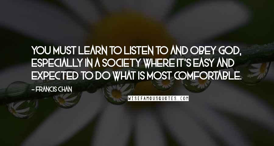 Francis Chan Quotes: You must learn to listen to and obey God, especially in a society where it's easy and expected to do what is most comfortable.