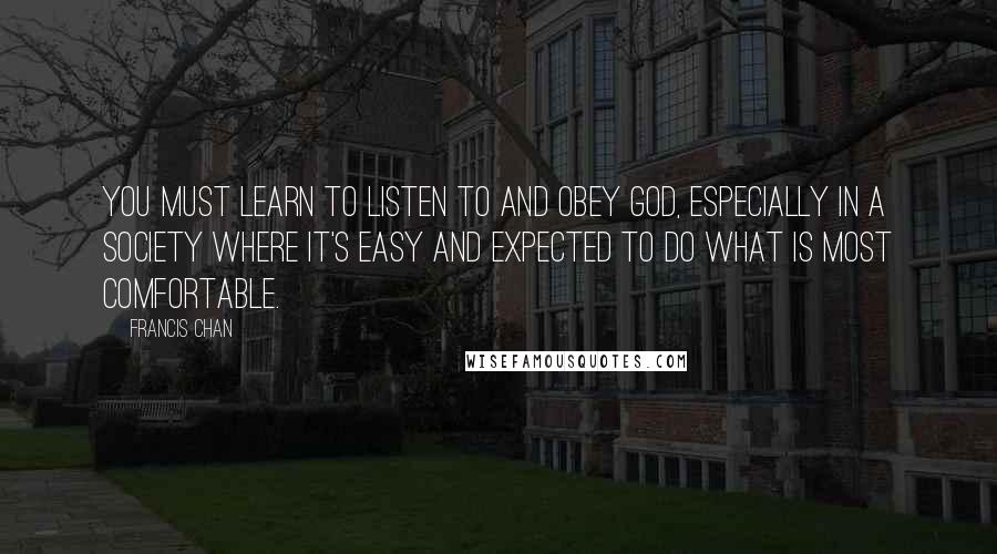 Francis Chan Quotes: You must learn to listen to and obey God, especially in a society where it's easy and expected to do what is most comfortable.