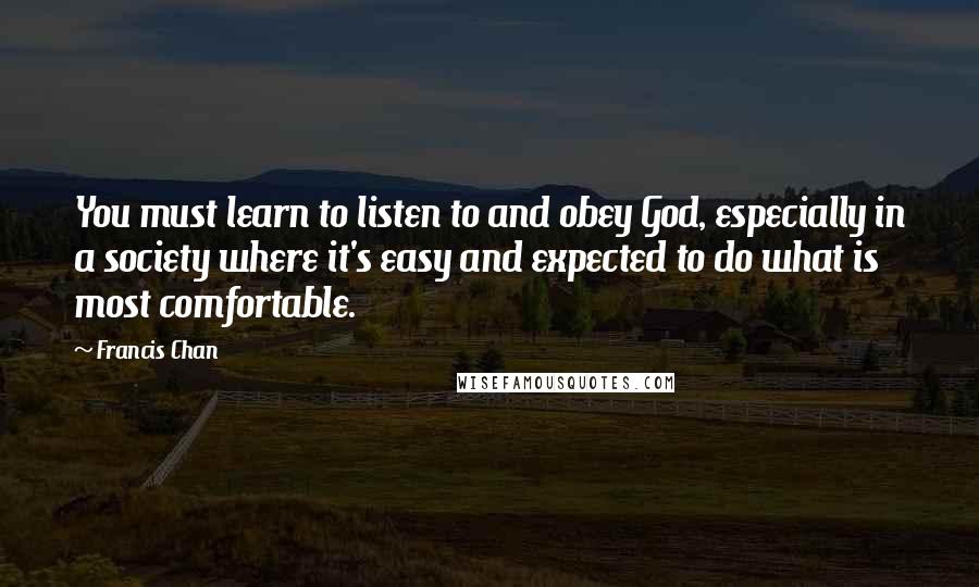 Francis Chan Quotes: You must learn to listen to and obey God, especially in a society where it's easy and expected to do what is most comfortable.