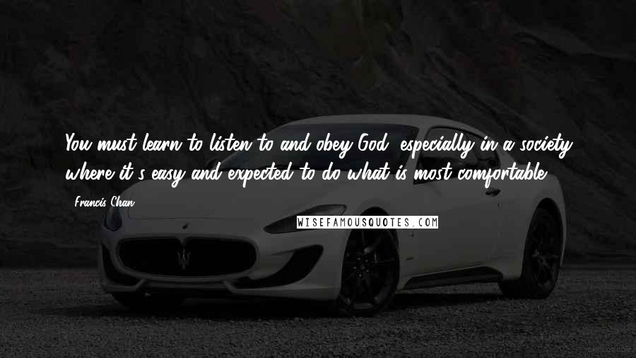 Francis Chan Quotes: You must learn to listen to and obey God, especially in a society where it's easy and expected to do what is most comfortable.