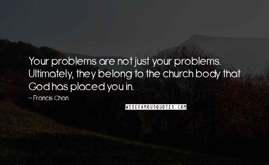 Francis Chan Quotes: Your problems are not just your problems. Ultimately, they belong to the church body that God has placed you in.