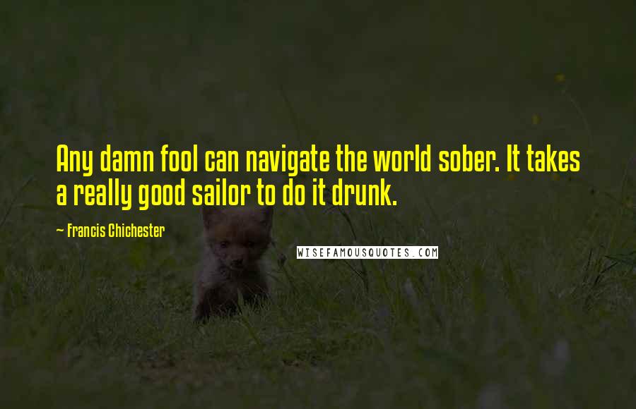 Francis Chichester Quotes: Any damn fool can navigate the world sober. It takes a really good sailor to do it drunk.