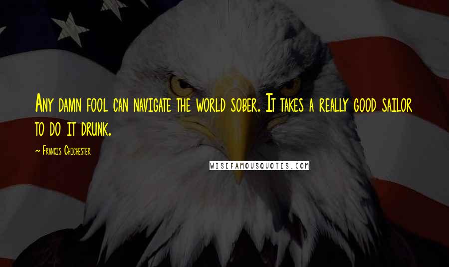Francis Chichester Quotes: Any damn fool can navigate the world sober. It takes a really good sailor to do it drunk.
