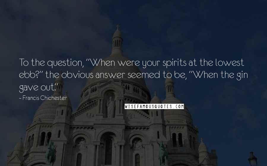 Francis Chichester Quotes: To the question, "When were your spirits at the lowest ebb?" the obvious answer seemed to be, "When the gin gave out."