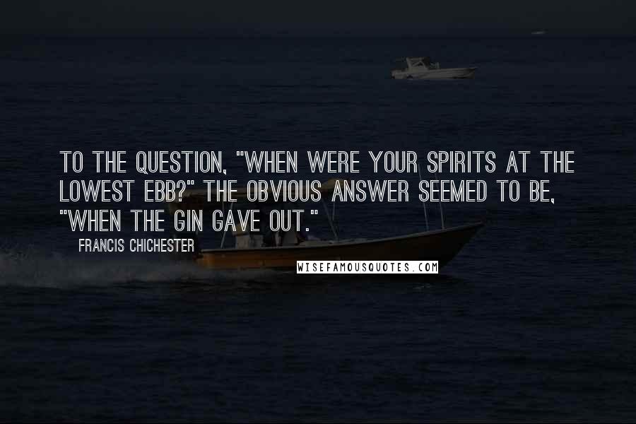 Francis Chichester Quotes: To the question, "When were your spirits at the lowest ebb?" the obvious answer seemed to be, "When the gin gave out."