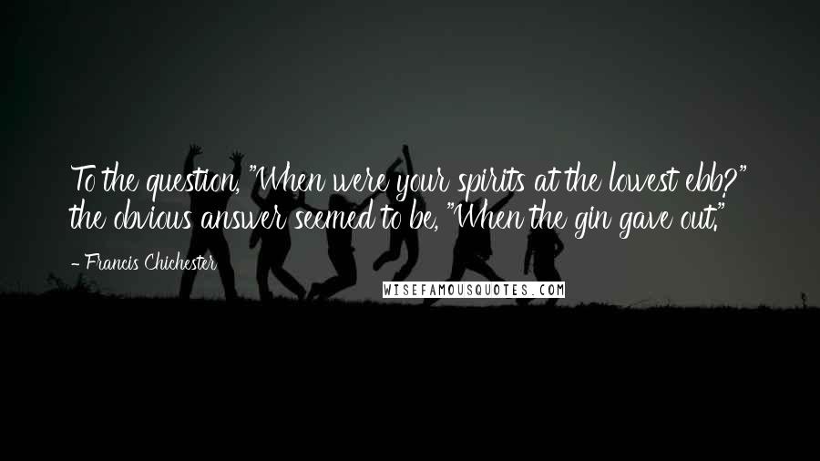 Francis Chichester Quotes: To the question, "When were your spirits at the lowest ebb?" the obvious answer seemed to be, "When the gin gave out."