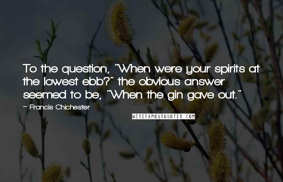 Francis Chichester Quotes: To the question, "When were your spirits at the lowest ebb?" the obvious answer seemed to be, "When the gin gave out."