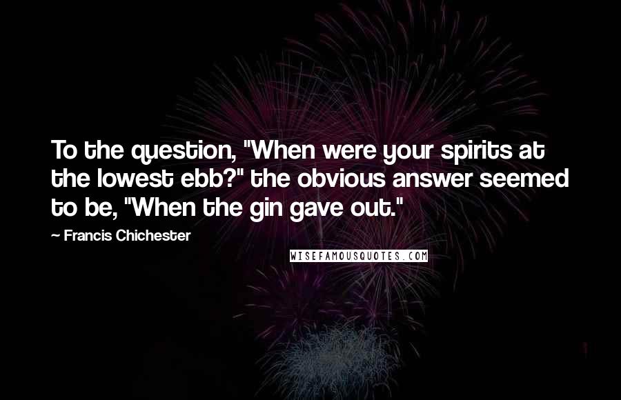 Francis Chichester Quotes: To the question, "When were your spirits at the lowest ebb?" the obvious answer seemed to be, "When the gin gave out."