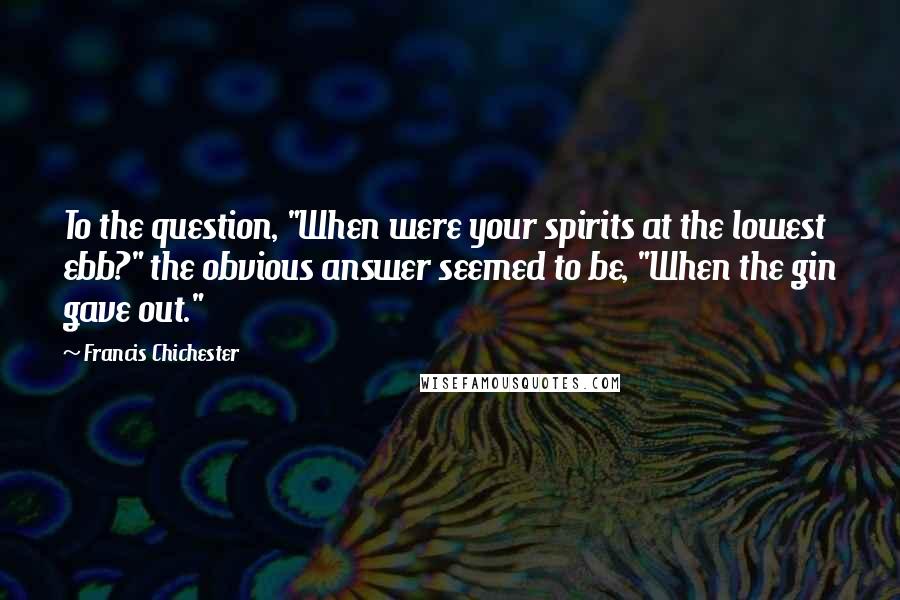 Francis Chichester Quotes: To the question, "When were your spirits at the lowest ebb?" the obvious answer seemed to be, "When the gin gave out."