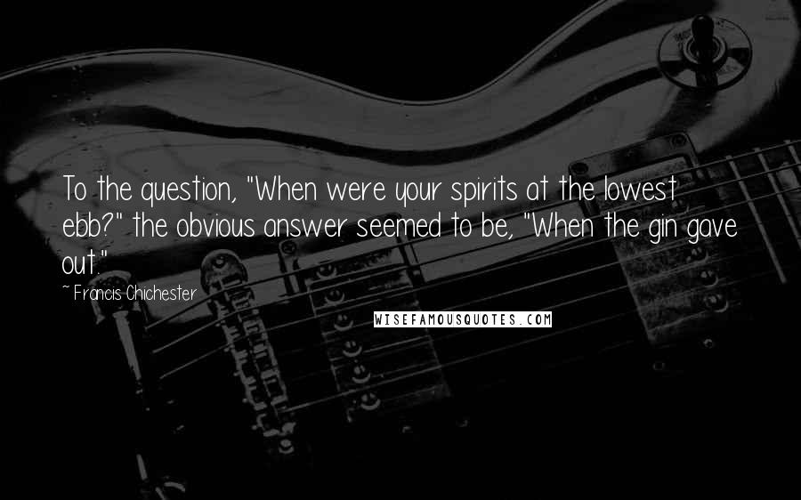 Francis Chichester Quotes: To the question, "When were your spirits at the lowest ebb?" the obvious answer seemed to be, "When the gin gave out."