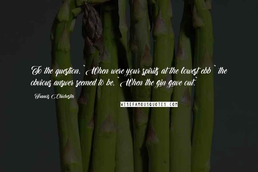 Francis Chichester Quotes: To the question, "When were your spirits at the lowest ebb?" the obvious answer seemed to be, "When the gin gave out."