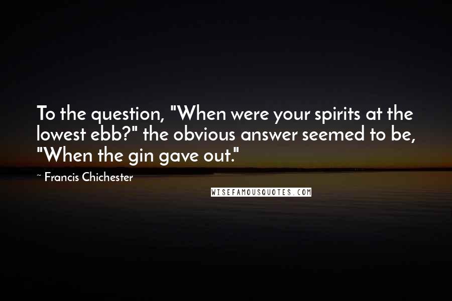 Francis Chichester Quotes: To the question, "When were your spirits at the lowest ebb?" the obvious answer seemed to be, "When the gin gave out."