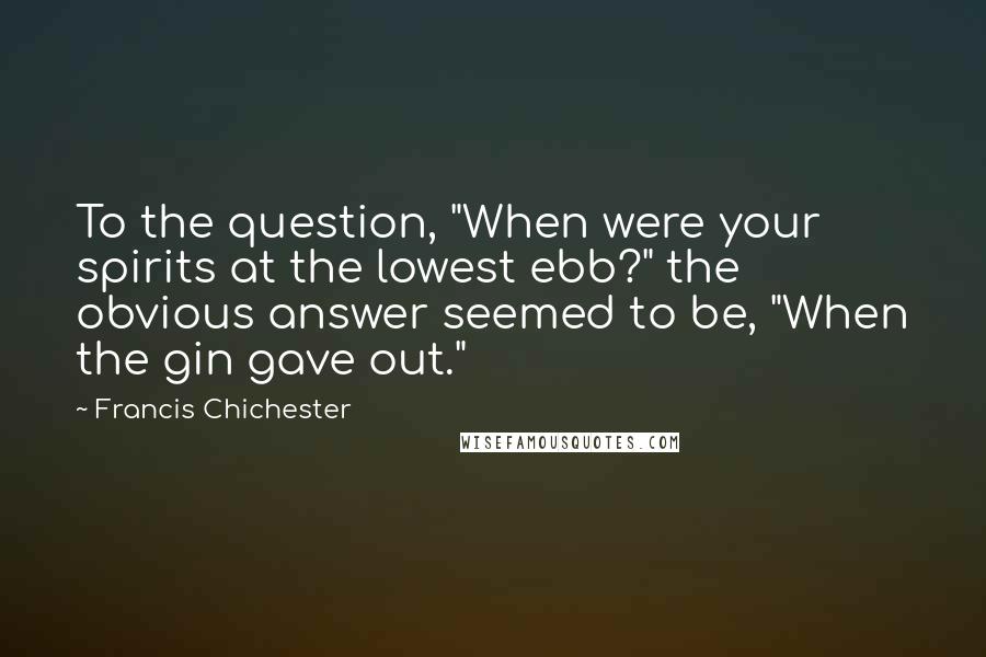 Francis Chichester Quotes: To the question, "When were your spirits at the lowest ebb?" the obvious answer seemed to be, "When the gin gave out."