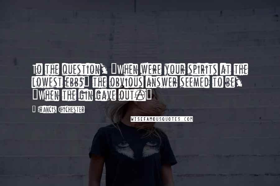 Francis Chichester Quotes: To the question, "When were your spirits at the lowest ebb?" the obvious answer seemed to be, "When the gin gave out."