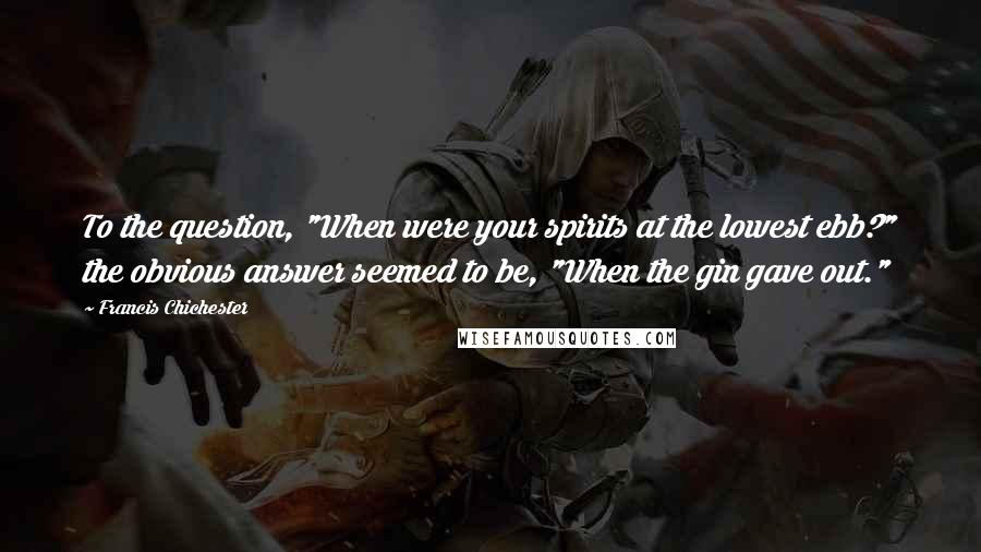 Francis Chichester Quotes: To the question, "When were your spirits at the lowest ebb?" the obvious answer seemed to be, "When the gin gave out."