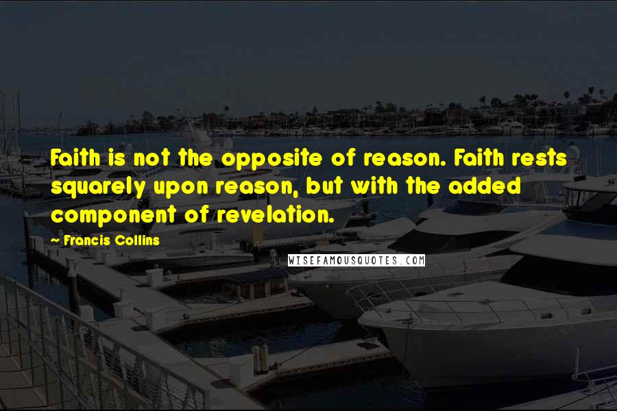 Francis Collins Quotes: Faith is not the opposite of reason. Faith rests squarely upon reason, but with the added component of revelation.