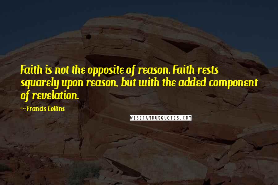 Francis Collins Quotes: Faith is not the opposite of reason. Faith rests squarely upon reason, but with the added component of revelation.