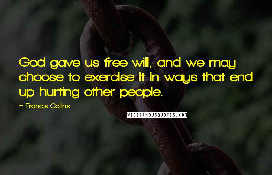 Francis Collins Quotes: God gave us free will, and we may choose to exercise it in ways that end up hurting other people.