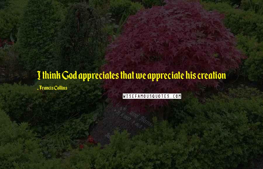 Francis Collins Quotes: I think God appreciates that we appreciate his creation